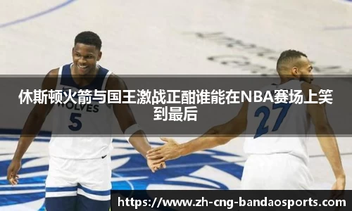 休斯顿火箭与国王激战正酣谁能在NBA赛场上笑到最后